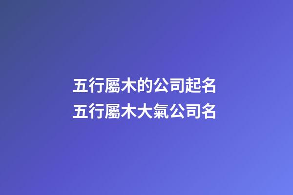 五行屬木的公司起名 五行屬木大氣公司名-第1張-公司起名-玄機派